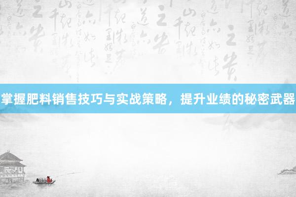 掌握肥料销售技巧与实战策略，提升业绩的秘密武器